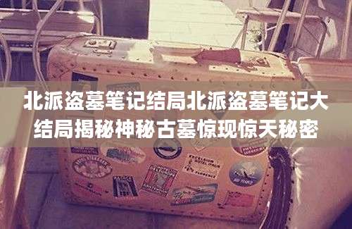 北派盗墓笔记结局北派盗墓笔记大结局揭秘神秘古墓惊现惊天秘密