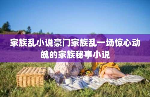 家族乱小说豪门家族乱一场惊心动魄的家族秘事小说