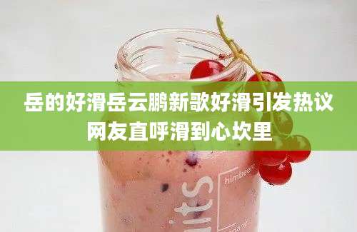 岳的好滑岳云鹏新歌好滑引发热议网友直呼滑到心坎里