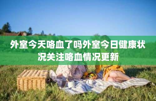 外室今天咯血了吗外室今日健康状况关注咯血情况更新