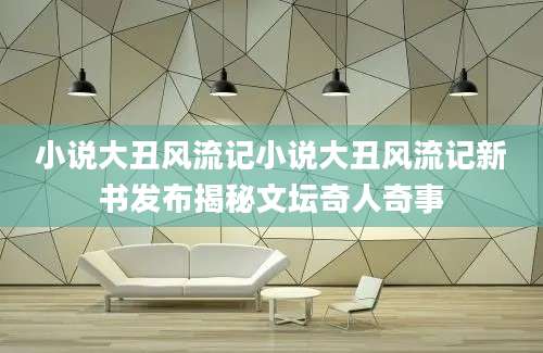 小说大丑风流记小说大丑风流记新书发布揭秘文坛奇人奇事