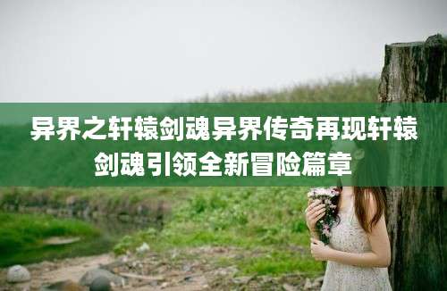 异界之轩辕剑魂异界传奇再现轩辕剑魂引领全新冒险篇章