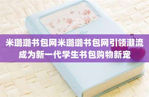 米璐璐书包网米璐璐书包网引领潮流成为新一代学生书包购物新宠