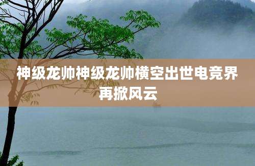 神级龙帅神级龙帅横空出世电竞界再掀风云