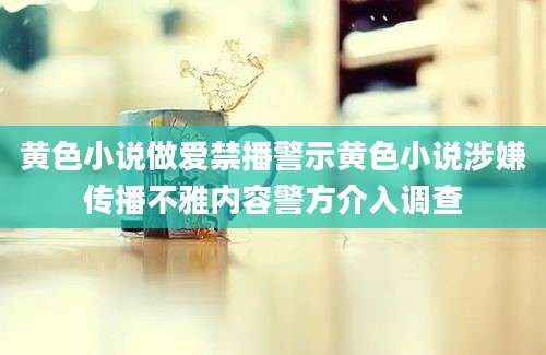 黄色小说做爱禁播警示黄色小说涉嫌传播不雅内容警方介入调查