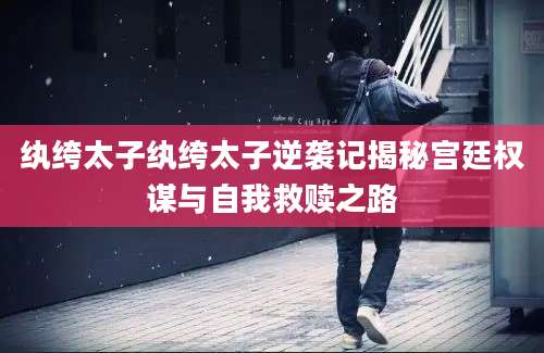 纨绔太子纨绔太子逆袭记揭秘宫廷权谋与自我救赎之路