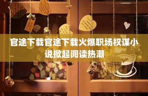 官途下载官途下载火爆职场权谋小说掀起阅读热潮