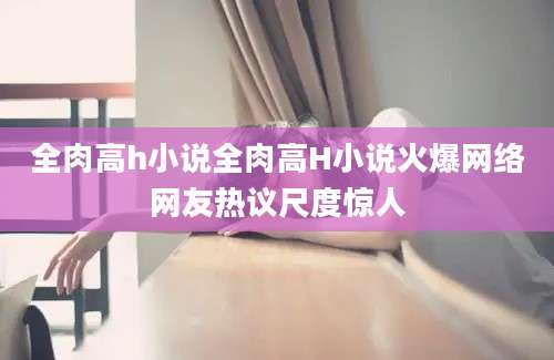 全肉高h小说全肉高H小说火爆网络网友热议尺度惊人