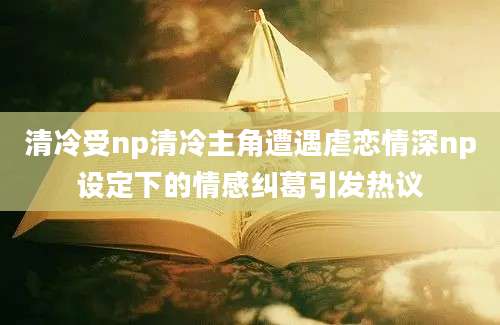 清冷受np清冷主角遭遇虐恋情深np设定下的情感纠葛引发热议