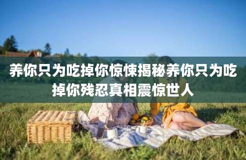 养你只为吃掉你惊悚揭秘养你只为吃掉你残忍真相震惊世人