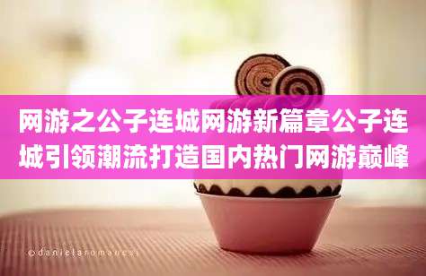 网游之公子连城网游新篇章公子连城引领潮流打造国内热门网游巅峰