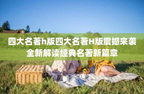 四大名著h版四大名著H版震撼来袭全新解读经典名著新篇章