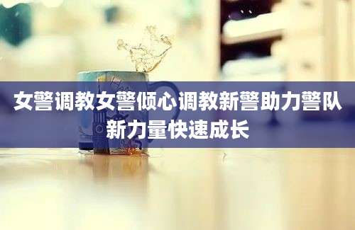 女警调教女警倾心调教新警助力警队新力量快速成长
