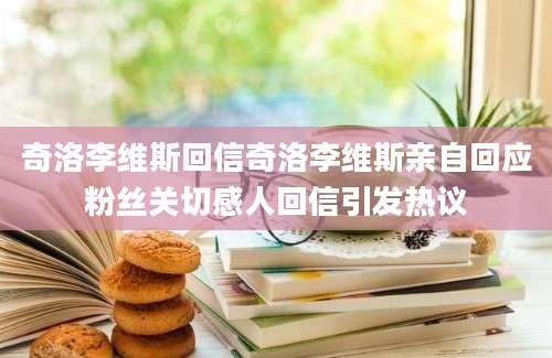 奇洛李维斯回信奇洛李维斯亲自回应粉丝关切感人回信引发热议