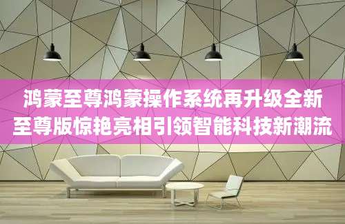 鸿蒙至尊鸿蒙操作系统再升级全新至尊版惊艳亮相引领智能科技新潮流