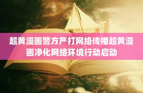 超黄漫画警方严打网络传播超黄漫画净化网络环境行动启动