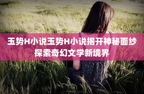 玉势H小说玉势H小说揭开神秘面纱探索奇幻文学新境界