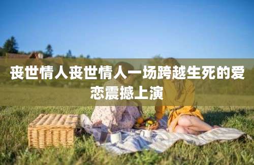 丧世情人丧世情人一场跨越生死的爱恋震撼上演