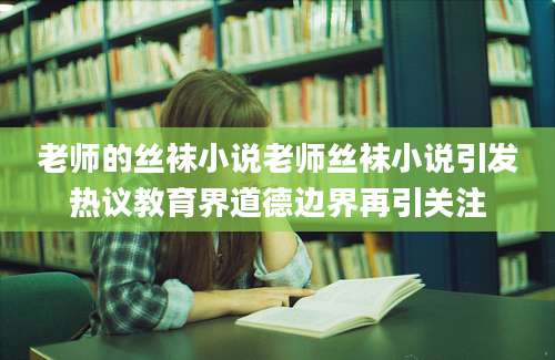 老师的丝袜小说老师丝袜小说引发热议教育界道德边界再引关注