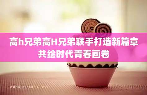 高h兄弟高H兄弟联手打造新篇章共绘时代青春画卷