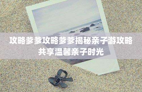 攻略爹爹攻略爹爹揭秘亲子游攻略共享温馨亲子时光