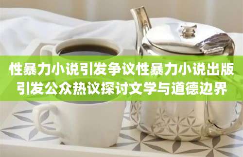 性暴力小说引发争议性暴力小说出版引发公众热议探讨文学与道德边界