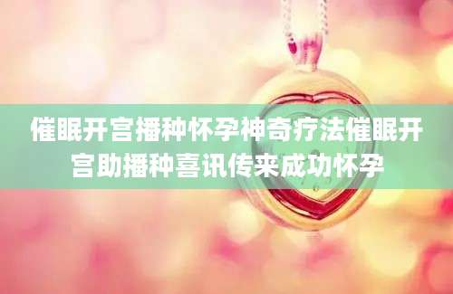 催眠开宫播种怀孕神奇疗法催眠开宫助播种喜讯传来成功怀孕