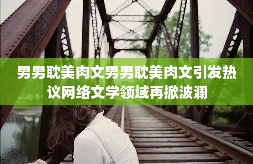 男男耽美肉文男男耽美肉文引发热议网络文学领域再掀波澜