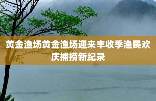 黄金渔场黄金渔场迎来丰收季渔民欢庆捕捞新纪录