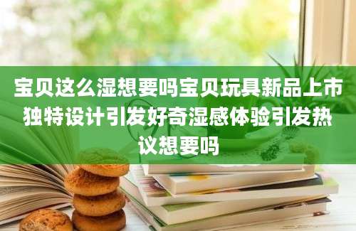 宝贝这么湿想要吗宝贝玩具新品上市独特设计引发好奇湿感体验引发热议想要吗