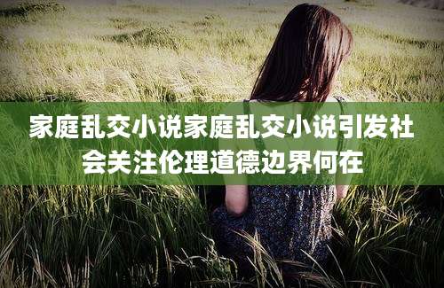 家庭乱交小说家庭乱交小说引发社会关注伦理道德边界何在