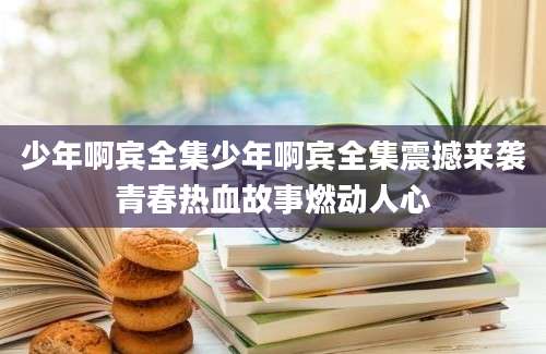 少年啊宾全集少年啊宾全集震撼来袭青春热血故事燃动人心