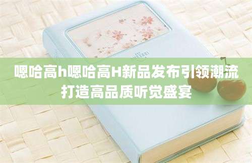 嗯哈高h嗯哈高H新品发布引领潮流打造高品质听觉盛宴
