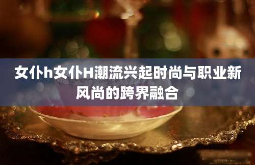 女仆h女仆H潮流兴起时尚与职业新风尚的跨界融合