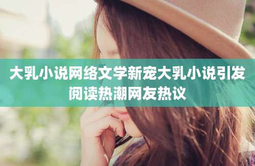 大乳小说网络文学新宠大乳小说引发阅读热潮网友热议