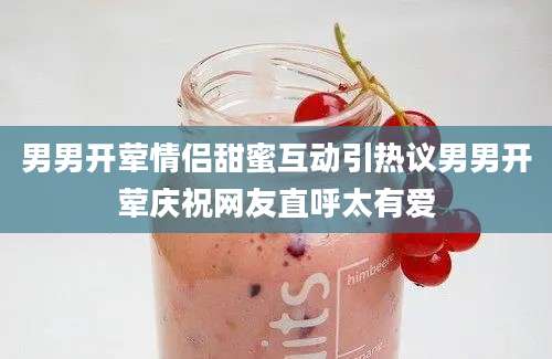 男男开荤情侣甜蜜互动引热议男男开荤庆祝网友直呼太有爱