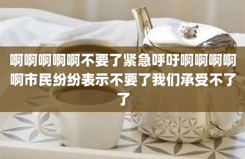 啊啊啊啊啊不要了紧急呼吁啊啊啊啊啊市民纷纷表示不要了我们承受不了了