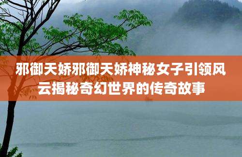 邪御天娇邪御天娇神秘女子引领风云揭秘奇幻世界的传奇故事