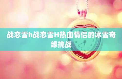 战恋雪h战恋雪H热血情侣的冰雪奇缘挑战