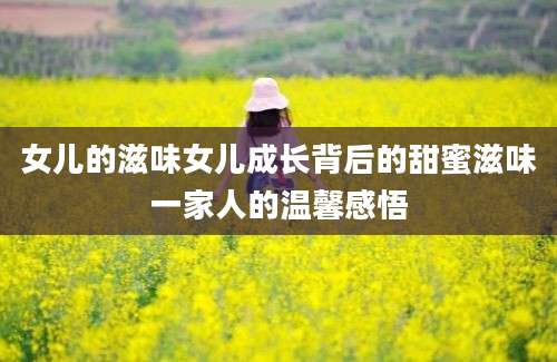 女儿的滋味女儿成长背后的甜蜜滋味一家人的温馨感悟