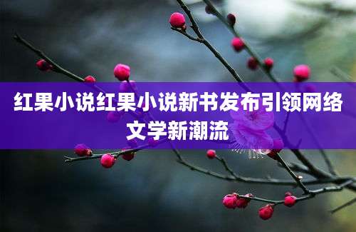 红果小说红果小说新书发布引领网络文学新潮流