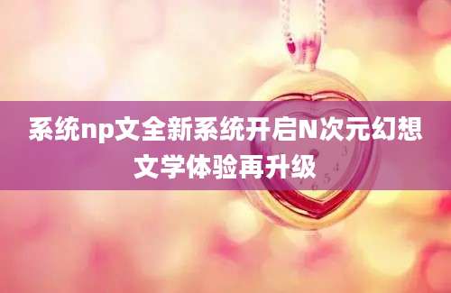 系统np文全新系统开启N次元幻想文学体验再升级