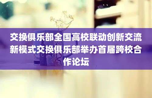 交换俱乐部全国高校联动创新交流新模式交换俱乐部举办首届跨校合作论坛