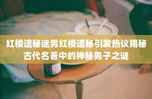 红楼遗秘迷男红楼遗秘引发热议揭秘古代名著中的神秘男子之谜