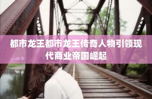 都市龙王都市龙王传奇人物引领现代商业帝国崛起
