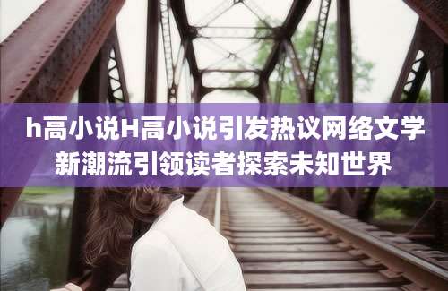 h高小说H高小说引发热议网络文学新潮流引领读者探索未知世界