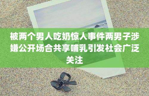 被两个男人吃奶惊人事件两男子涉嫌公开场合共享哺乳引发社会广泛关注