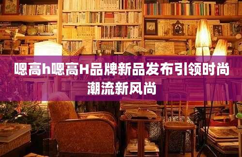 嗯高h嗯高H品牌新品发布引领时尚潮流新风尚