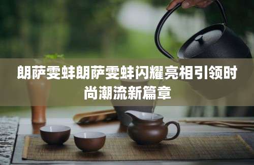 朗萨雯蚌朗萨雯蚌闪耀亮相引领时尚潮流新篇章