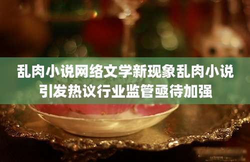 乱肉小说网络文学新现象乱肉小说引发热议行业监管亟待加强